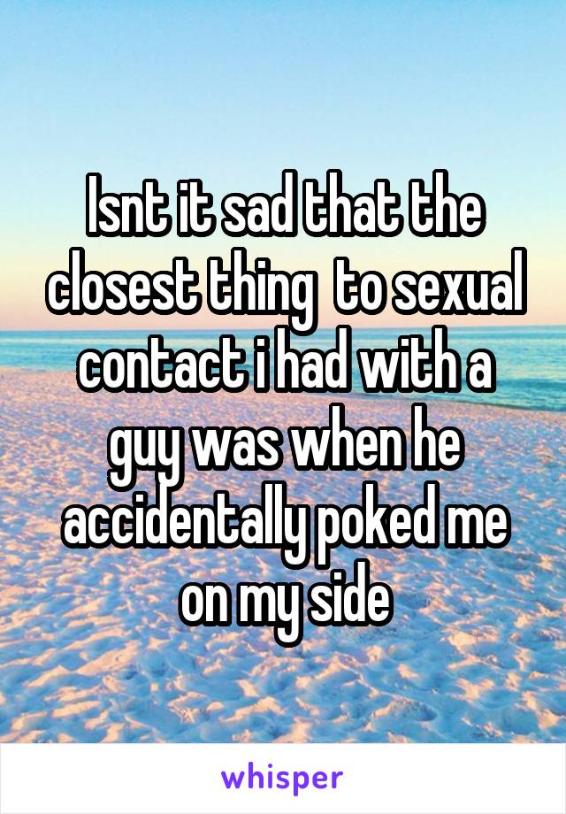 Isnt it sad that the closest thing  to sexual contact i had with a guy was when he accidentally poked me on my side