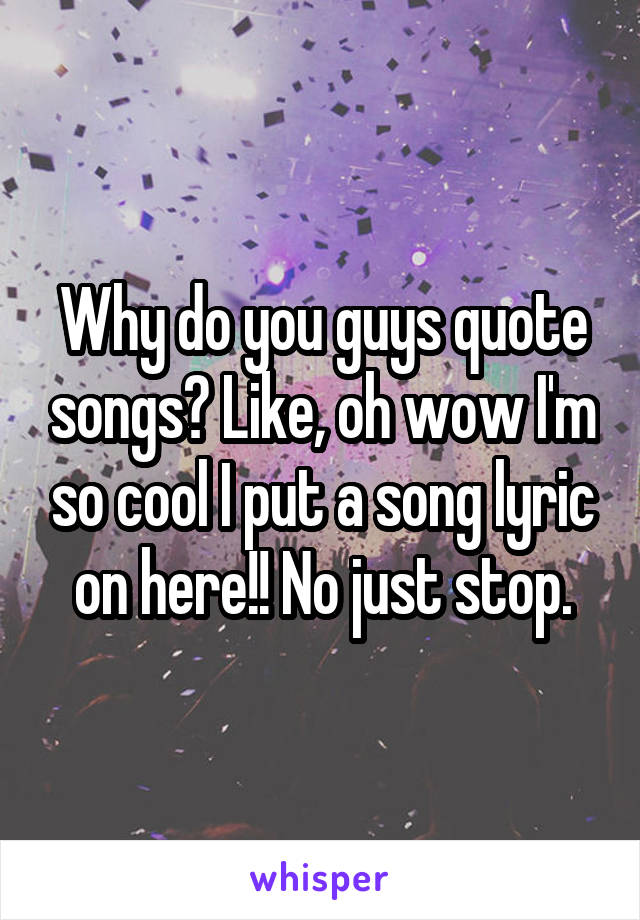 Why do you guys quote songs? Like, oh wow I'm so cool I put a song lyric on here!! No just stop.