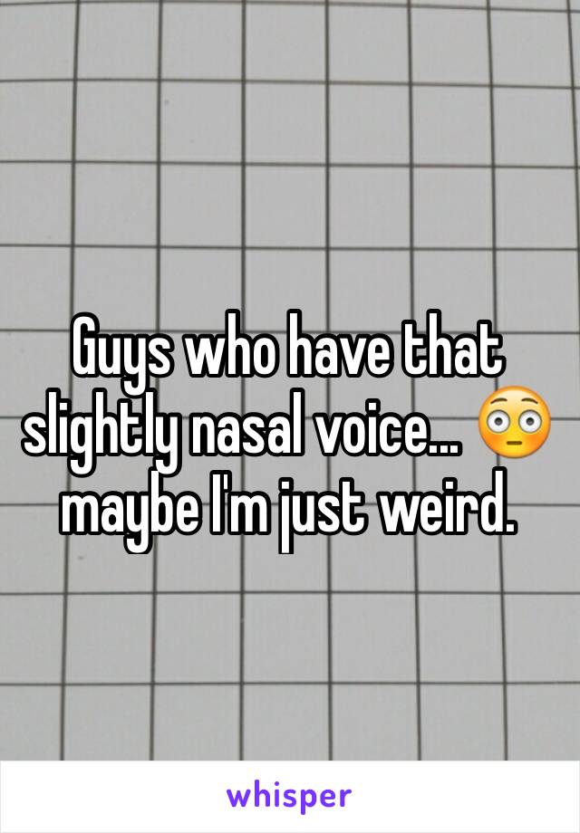 Guys who have that slightly nasal voice... 😳 maybe I'm just weird.