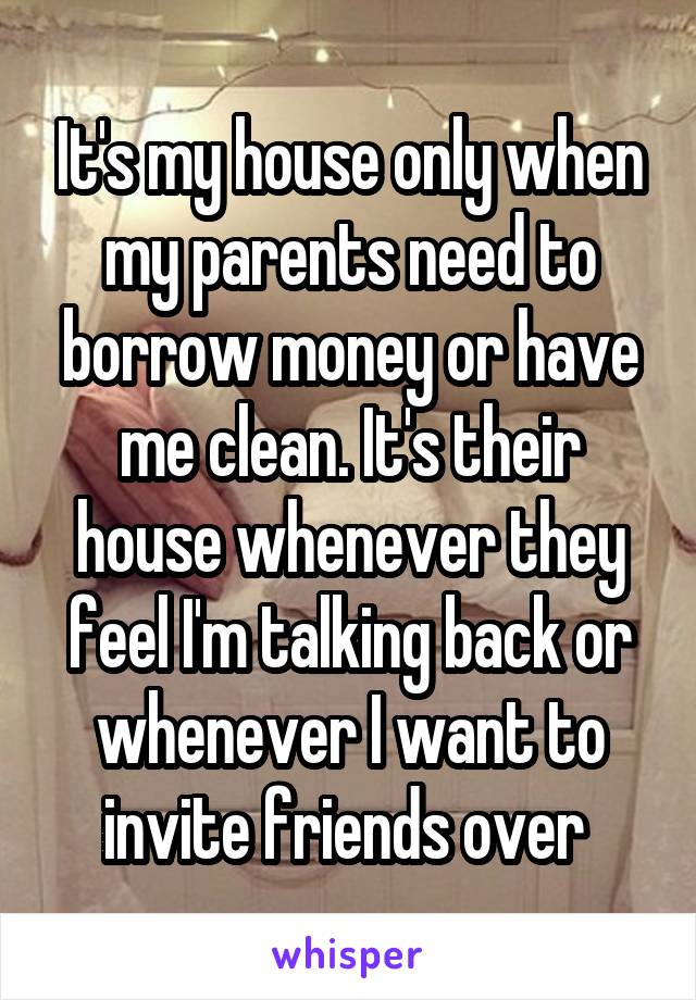 It's my house only when my parents need to borrow money or have me clean. It's their house whenever they feel I'm talking back or whenever I want to invite friends over 