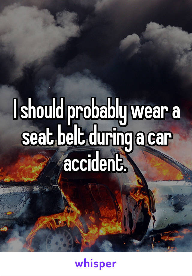 I should probably wear a seat belt during a car accident. 