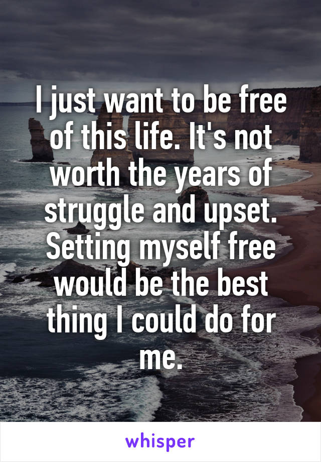 I just want to be free of this life. It's not worth the years of struggle and upset. Setting myself free would be the best thing I could do for me.