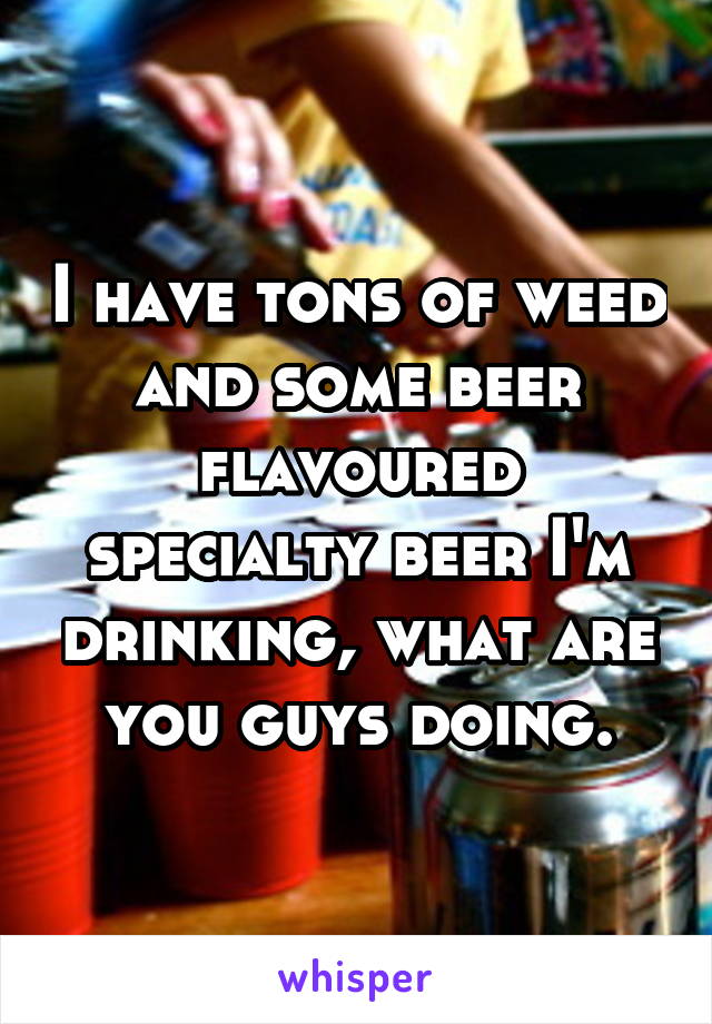 I have tons of weed and some beer flavoured specialty beer I'm drinking, what are you guys doing.