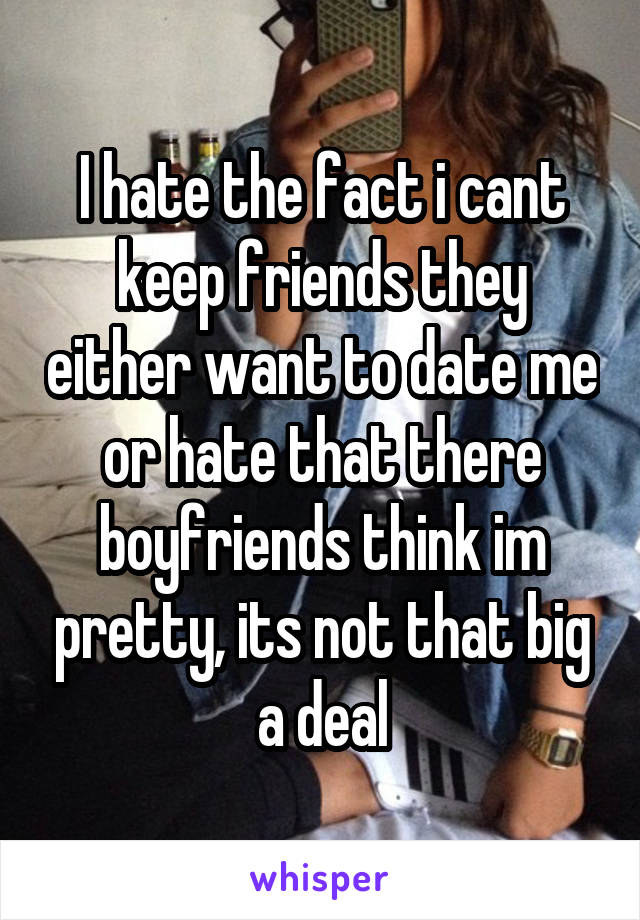 I hate the fact i cant keep friends they either want to date me or hate that there boyfriends think im pretty, its not that big a deal