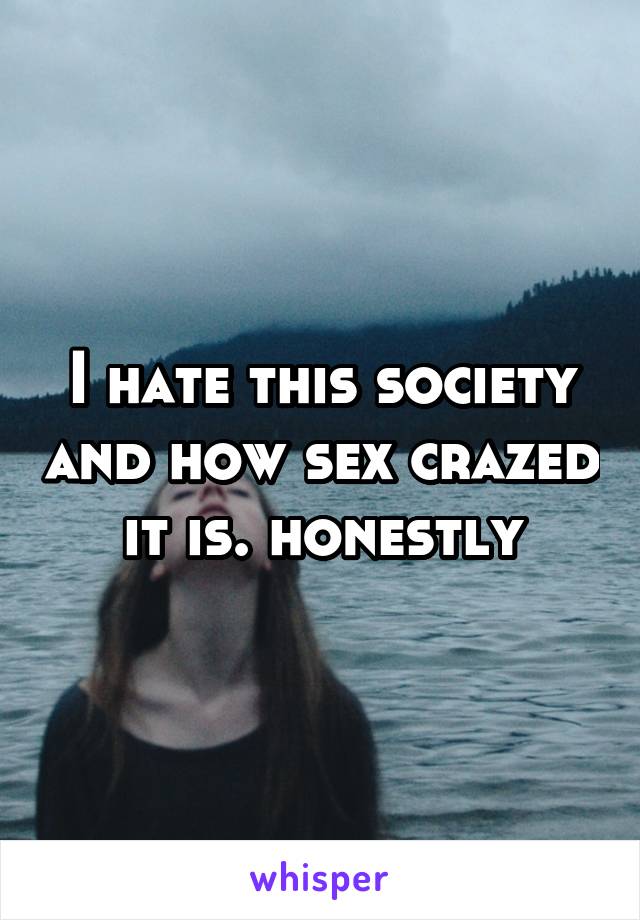 I hate this society and how sex crazed it is. honestly