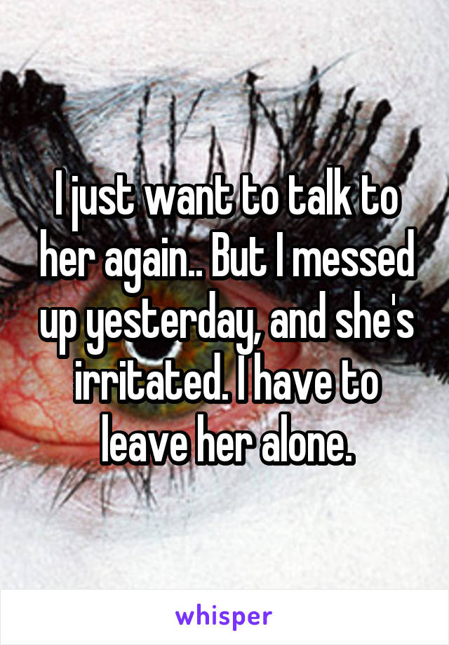 I just want to talk to her again.. But I messed up yesterday, and she's irritated. I have to leave her alone.