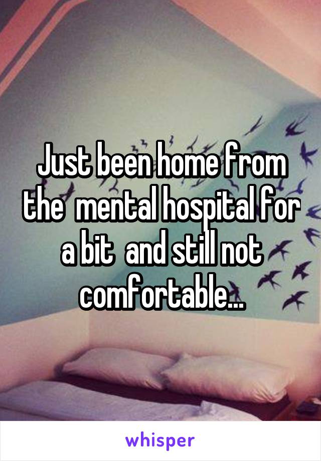 Just been home from the  mental hospital for a bit  and still not comfortable...