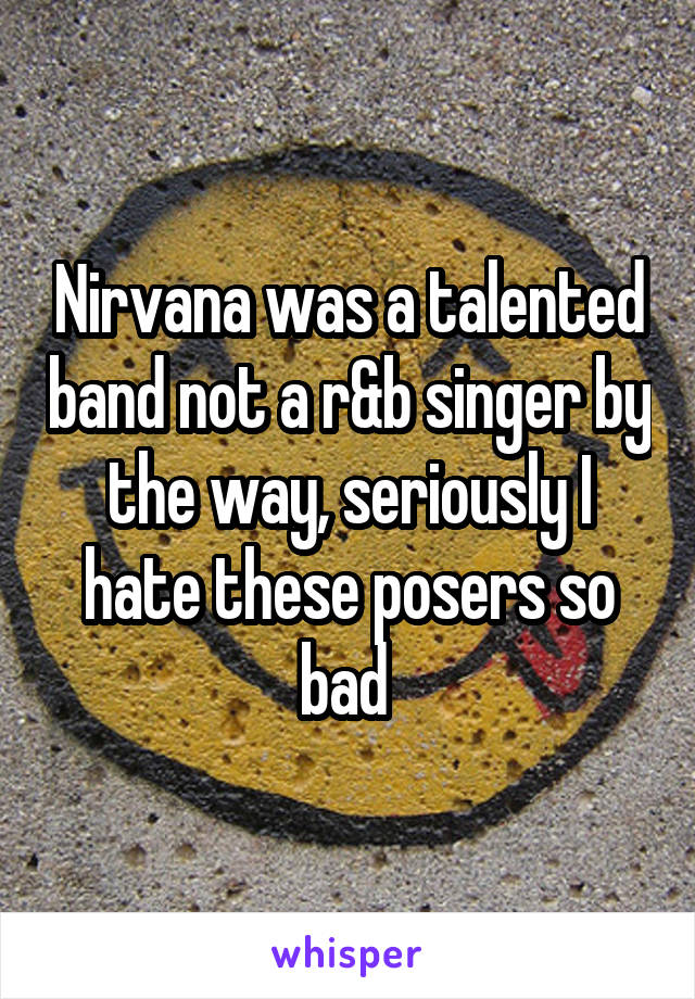 Nirvana was a talented band not a r&b singer by the way, seriously I hate these posers so bad 