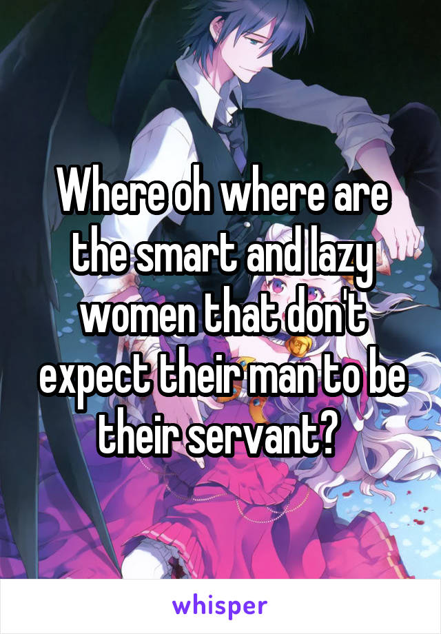 Where oh where are the smart and lazy women that don't expect their man to be their servant? 