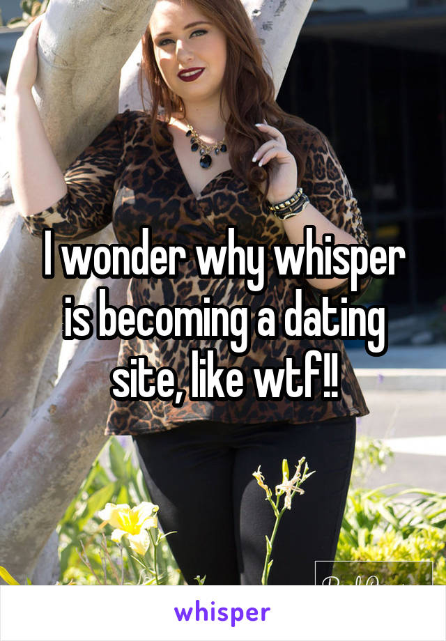 I wonder why whisper is becoming a dating site, like wtf!!