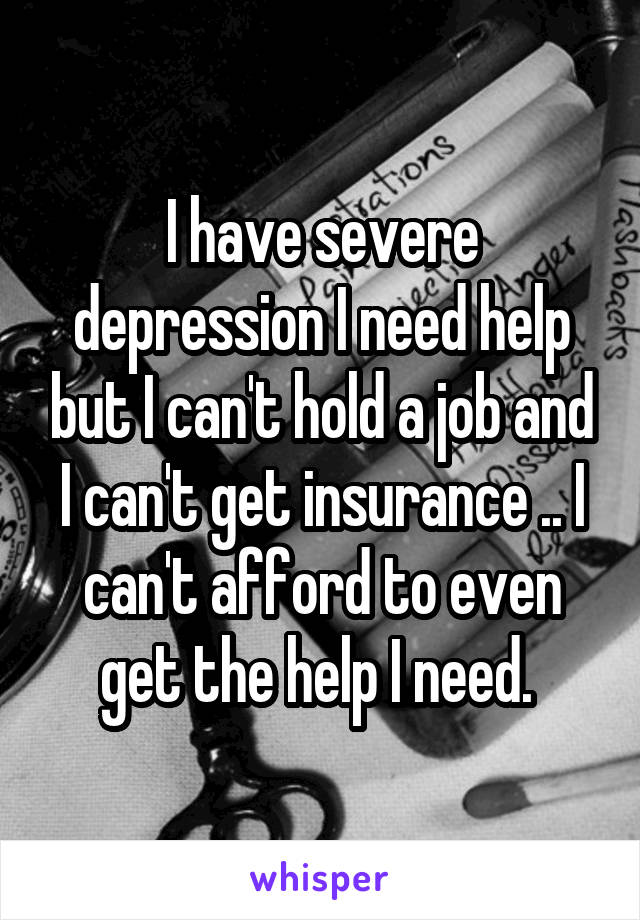 I have severe depression I need help but I can't hold a job and I can't get insurance .. I can't afford to even get the help I need. 