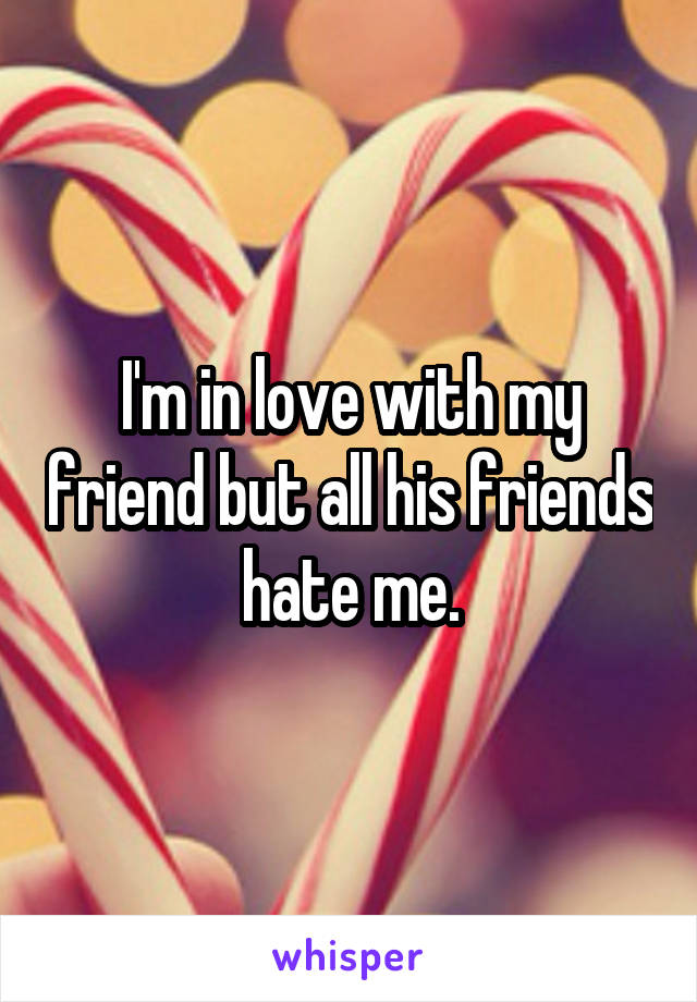 I'm in love with my friend but all his friends hate me.