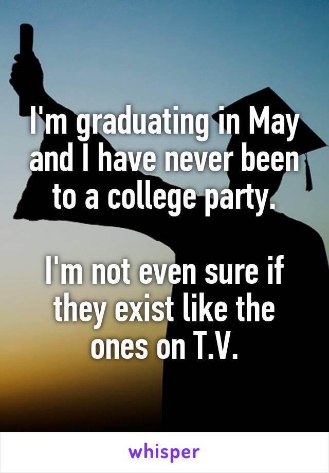 I'm graduating in May and I have never been to a college party.

I'm not even sure if they exist like the ones on T.V.