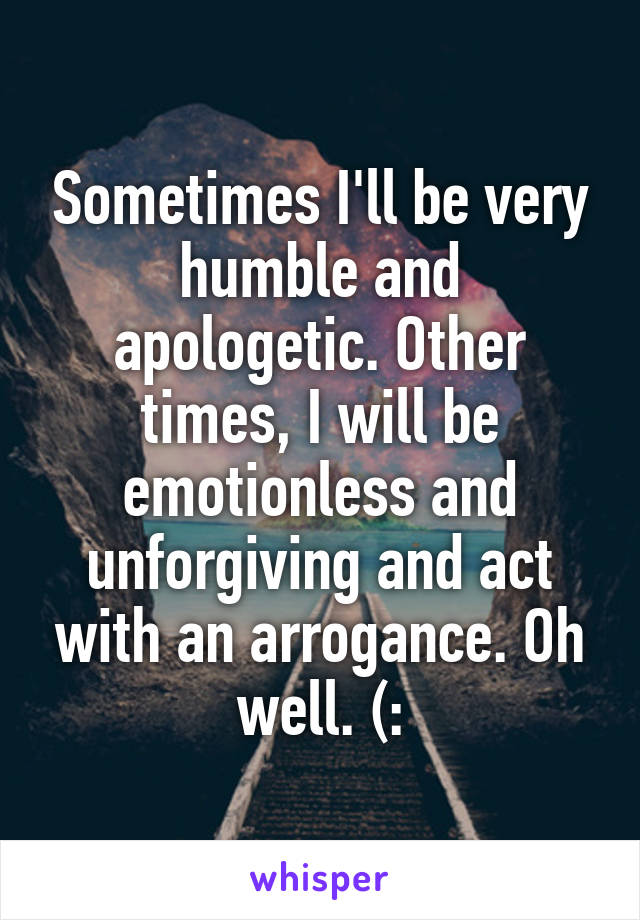 Sometimes I'll be very humble and apologetic. Other times, I will be emotionless and unforgiving and act with an arrogance. Oh well. (: