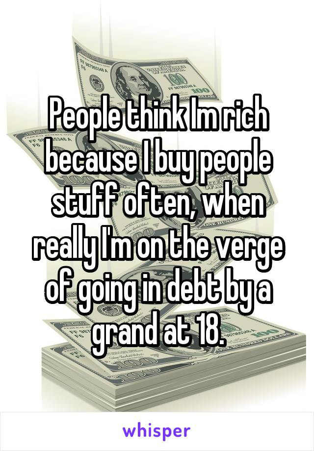 People think Im rich because I buy people stuff often, when really I'm on the verge of going in debt by a grand at 18.