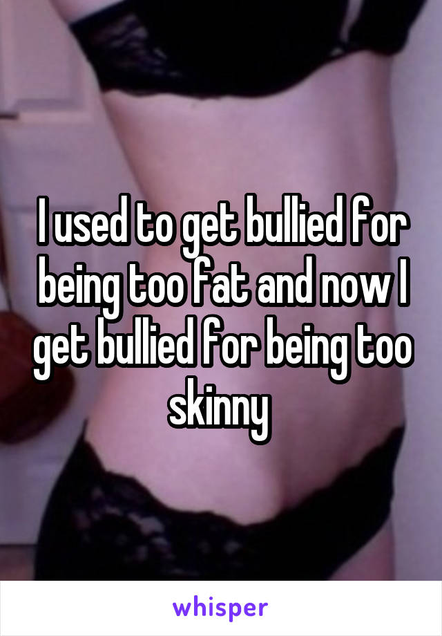 I used to get bullied for being too fat and now I get bullied for being too skinny 