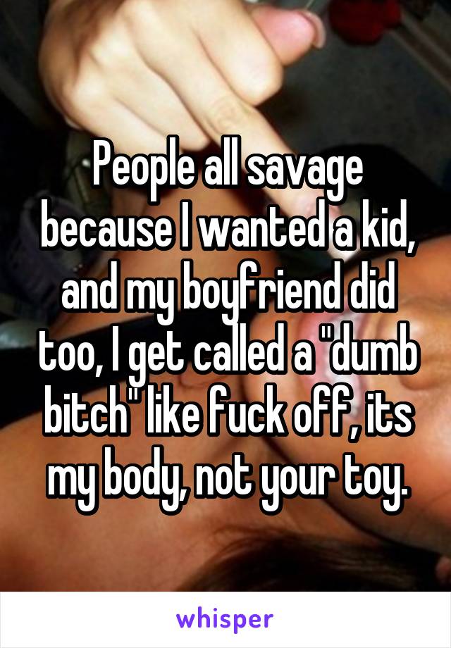 People all savage because I wanted a kid, and my boyfriend did too, I get called a "dumb bitch" like fuck off, its my body, not your toy.