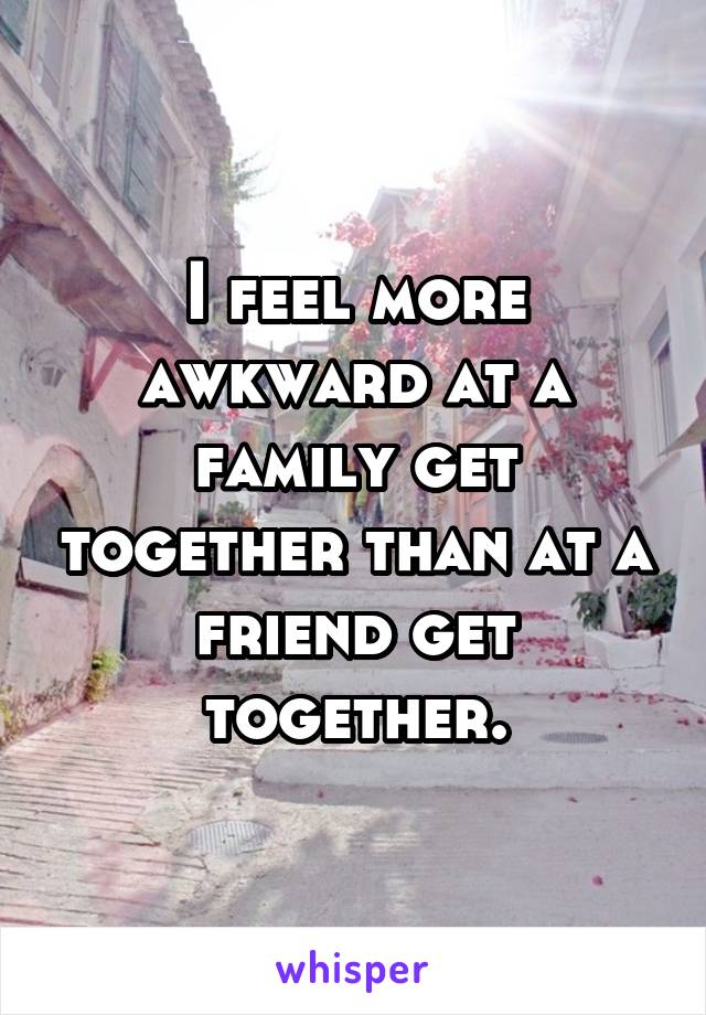 I feel more awkward at a family get together than at a friend get together.