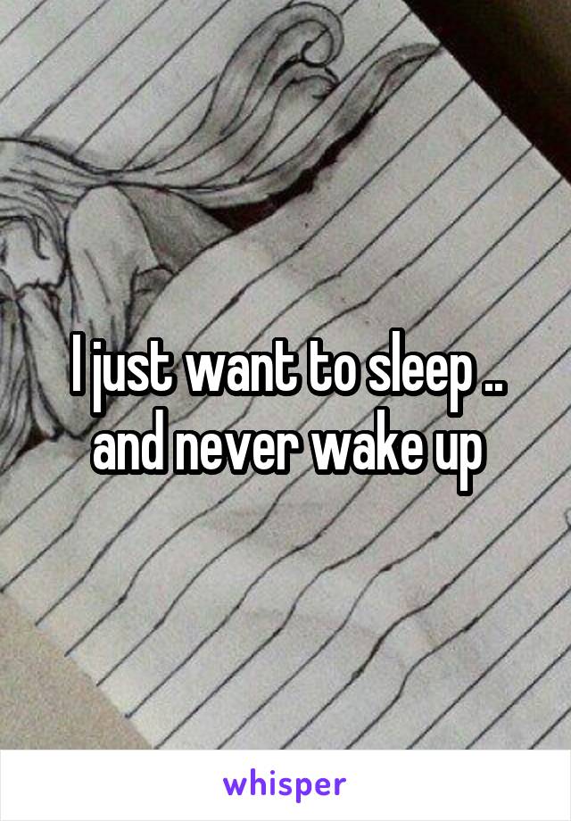 I just want to sleep .. and never wake up