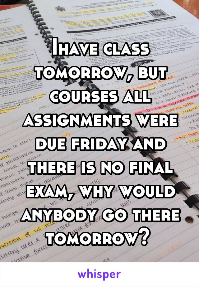 Ihave class tomorrow, but courses all assignments were due friday and there is no final exam, why would anybody go there tomorrow? 