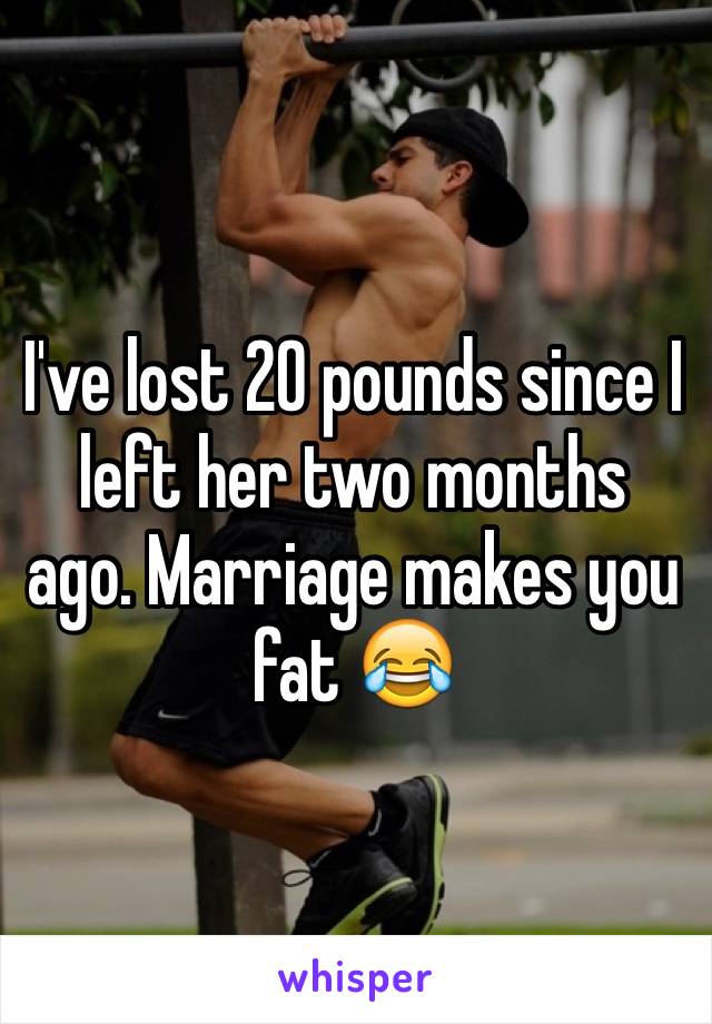 I've lost 20 pounds since I left her two months ago. Marriage makes you fat 😂