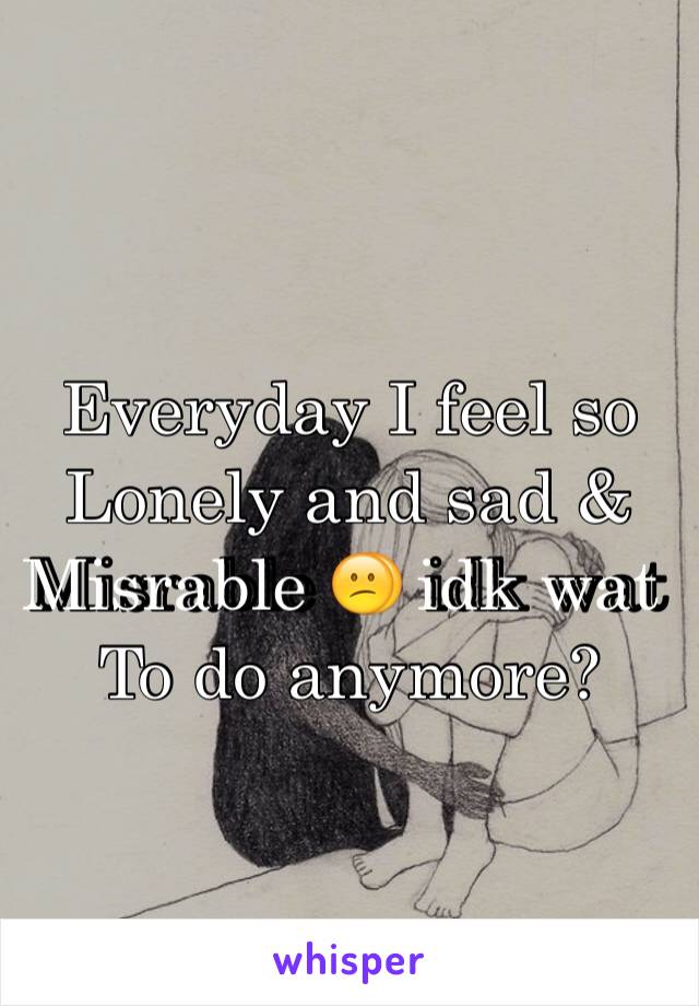 Everyday I feel so 
Lonely and sad & 
Misrable 😕 idk wat 
To do anymore? 