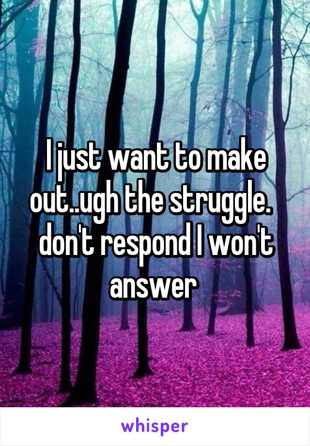 I just want to make out..ugh the struggle.   don't respond I won't answer 