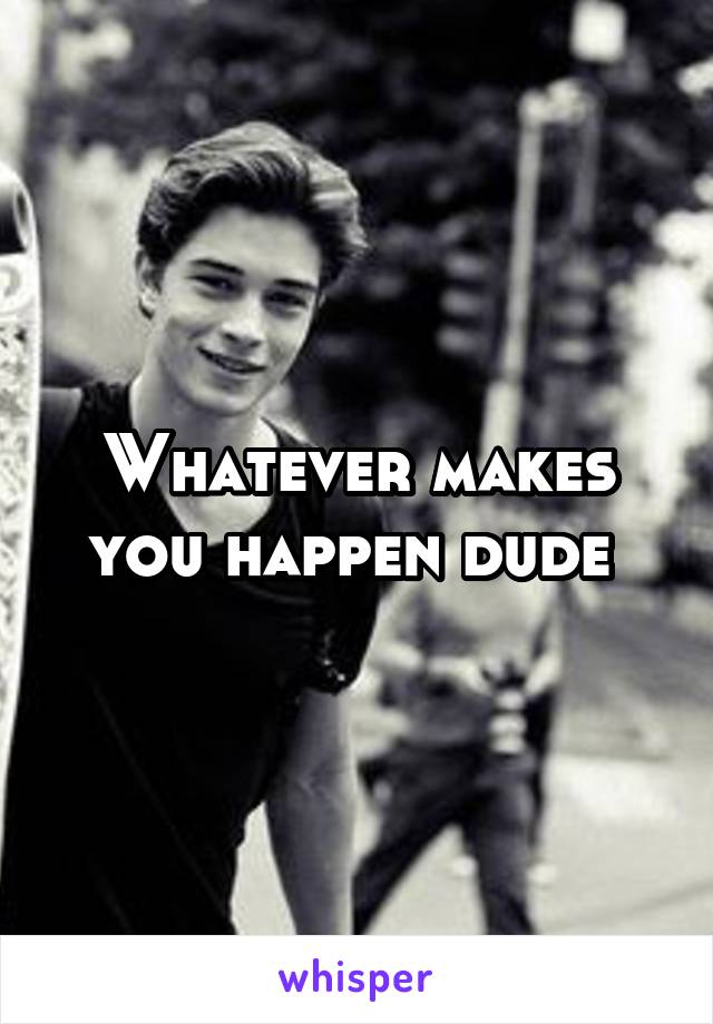 Whatever makes you happen dude 