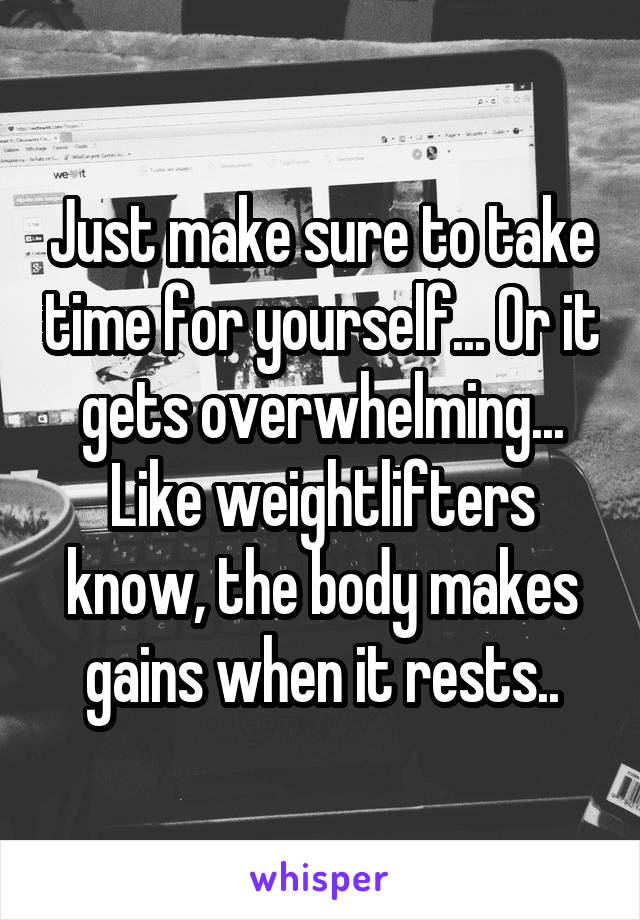 Just make sure to take time for yourself... Or it gets overwhelming... Like weightlifters know, the body makes gains when it rests..