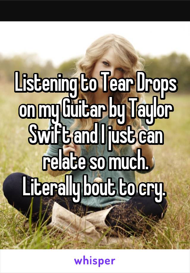 Listening to Tear Drops on my Guitar by Taylor Swift and I just can relate so much. Literally bout to cry. 