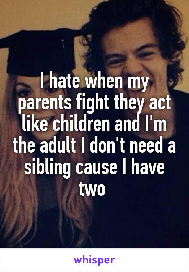 I hate when my parents fight they act like children and I'm the adult I don't need a sibling cause I have two 