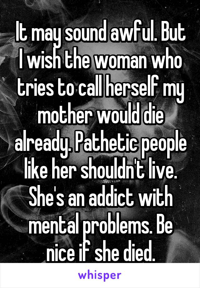 It may sound awful. But I wish the woman who tries to call herself my mother would die already. Pathetic people like her shouldn't live. She's an addict with mental problems. Be nice if she died.