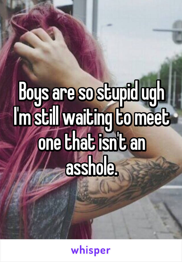 Boys are so stupid ugh I'm still waiting to meet one that isn't an asshole.