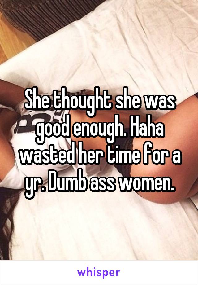 She thought she was good enough. Haha wasted her time for a yr. Dumb ass women.