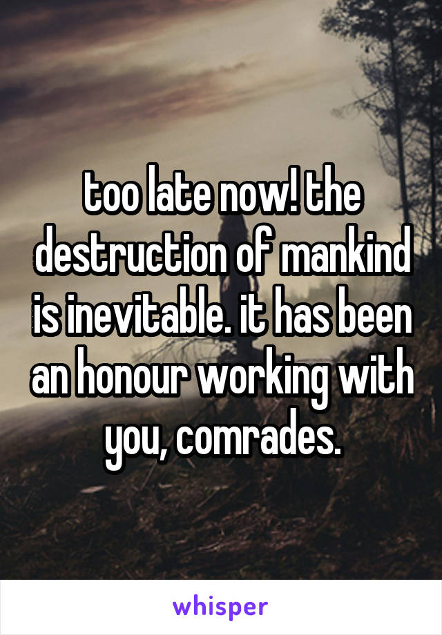 too late now! the destruction of mankind is inevitable. it has been an honour working with you, comrades.