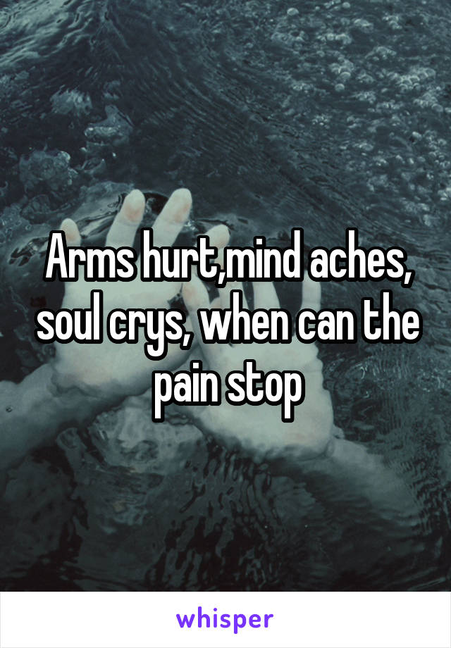 Arms hurt,mind aches, soul crys, when can the pain stop