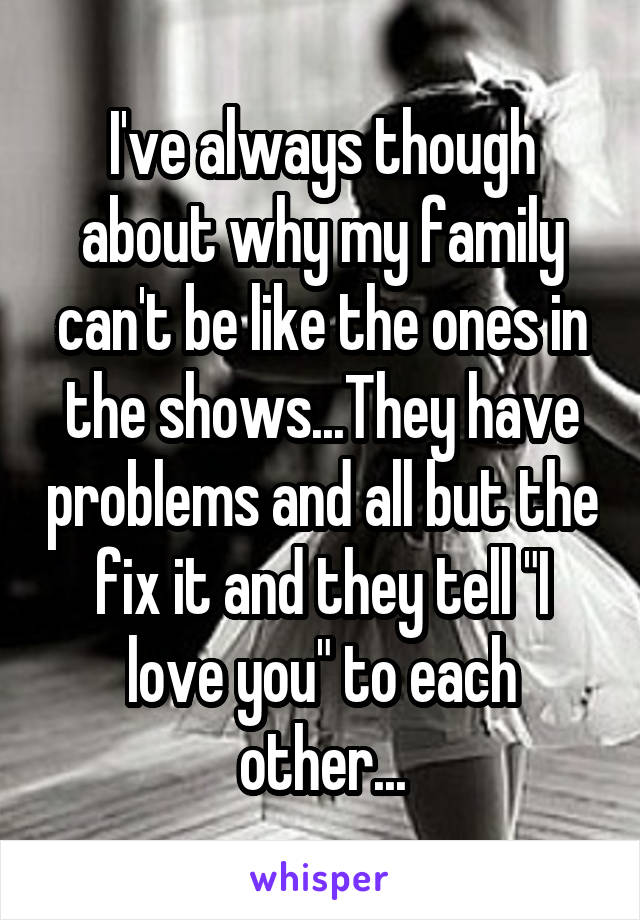 I've always though about why my family can't be like the ones in the shows...They have problems and all but the fix it and they tell "I love you" to each other...