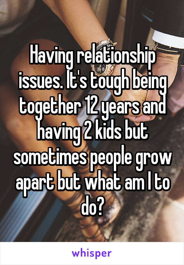 Having relationship issues. It's tough being together 12 years and having 2 kids but sometimes people grow apart but what am I to do?