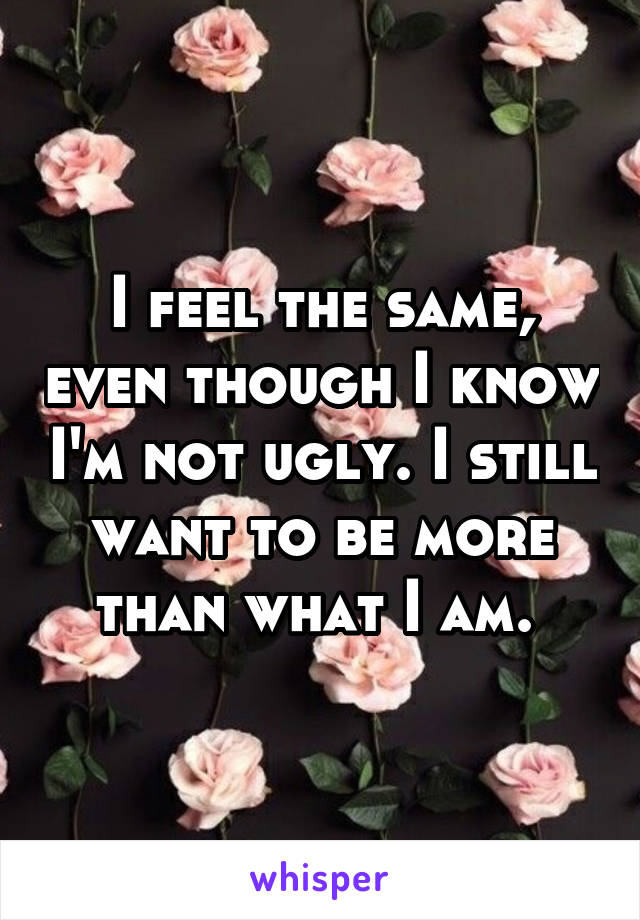 I feel the same, even though I know I'm not ugly. I still want to be more than what I am. 