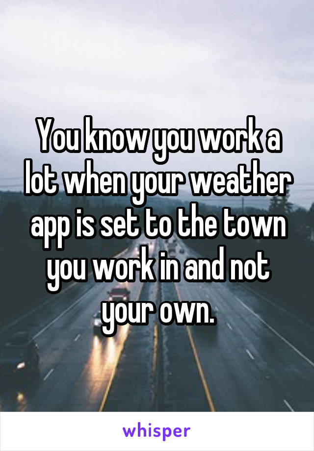 You know you work a lot when your weather app is set to the town you work in and not your own.