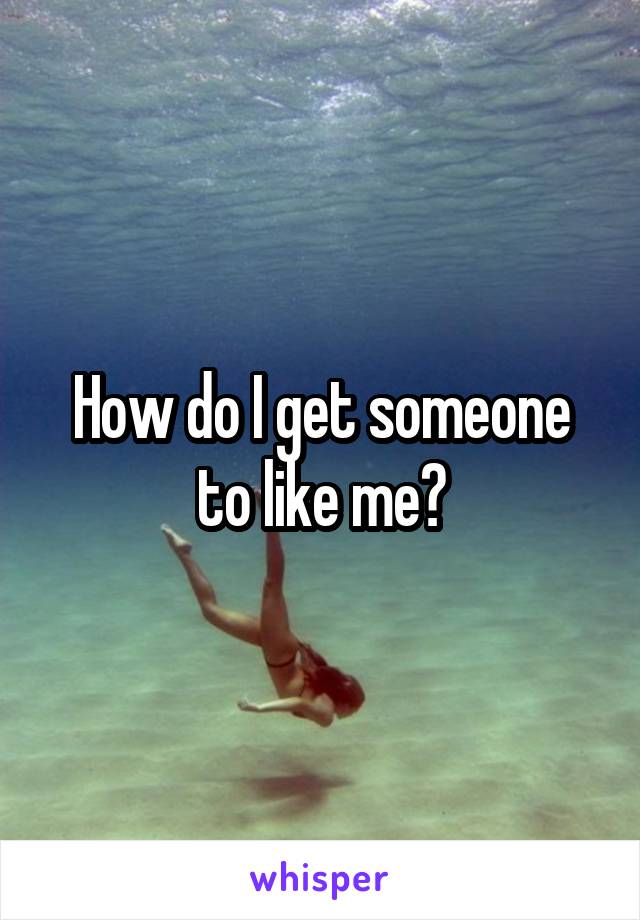 How do I get someone to like me?