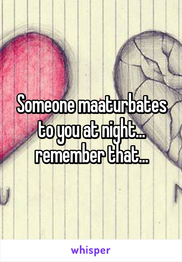 Someone maaturbates to you at night... remember that...