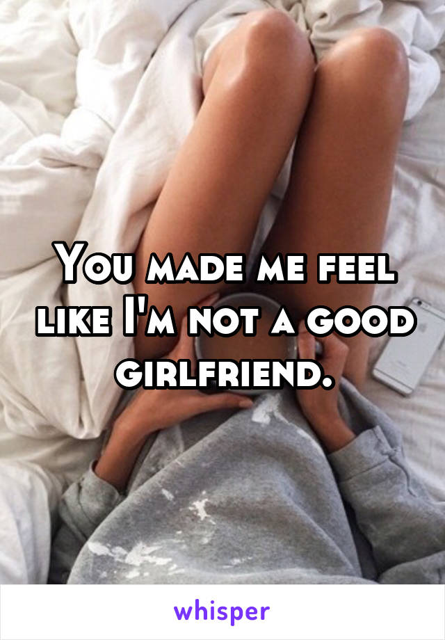 You made me feel like I'm not a good girlfriend.