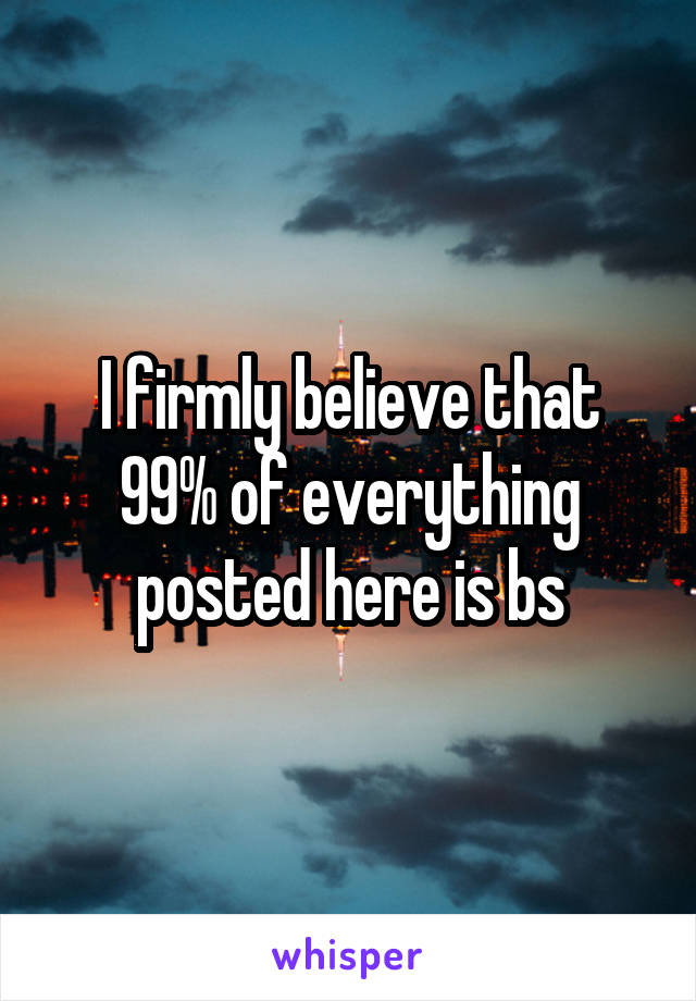 I firmly believe that 99% of everything posted here is bs