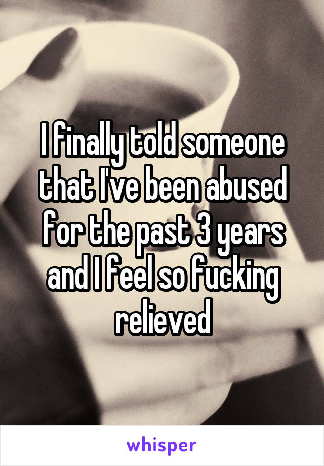 I finally told someone that I've been abused for the past 3 years and I feel so fucking relieved