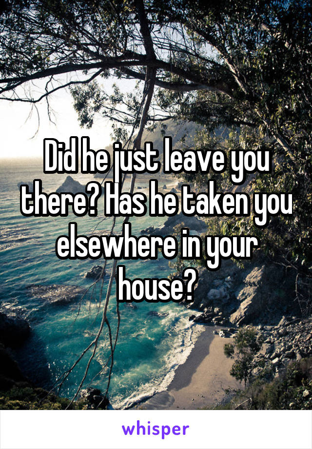 Did he just leave you there? Has he taken you elsewhere in your house?