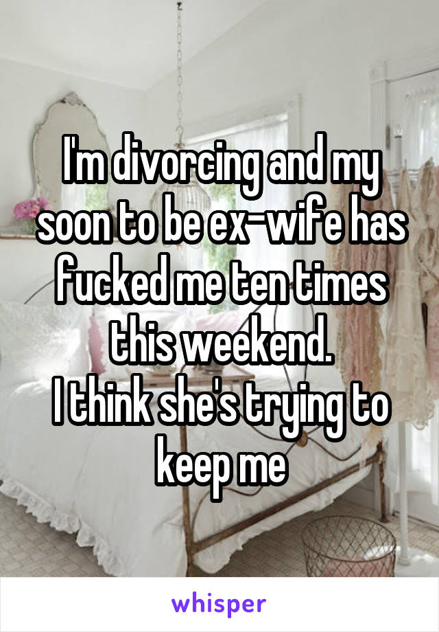 I'm divorcing and my soon to be ex-wife has fucked me ten times this weekend.
I think she's trying to keep me