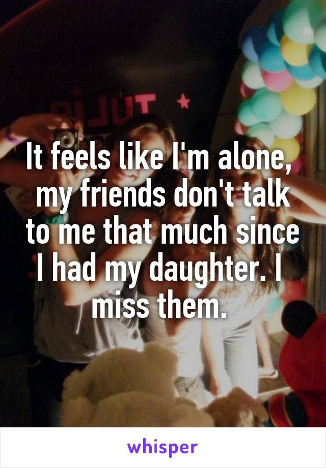 It feels like I'm alone,  my friends don't talk to me that much since I had my daughter. I 
miss them. 