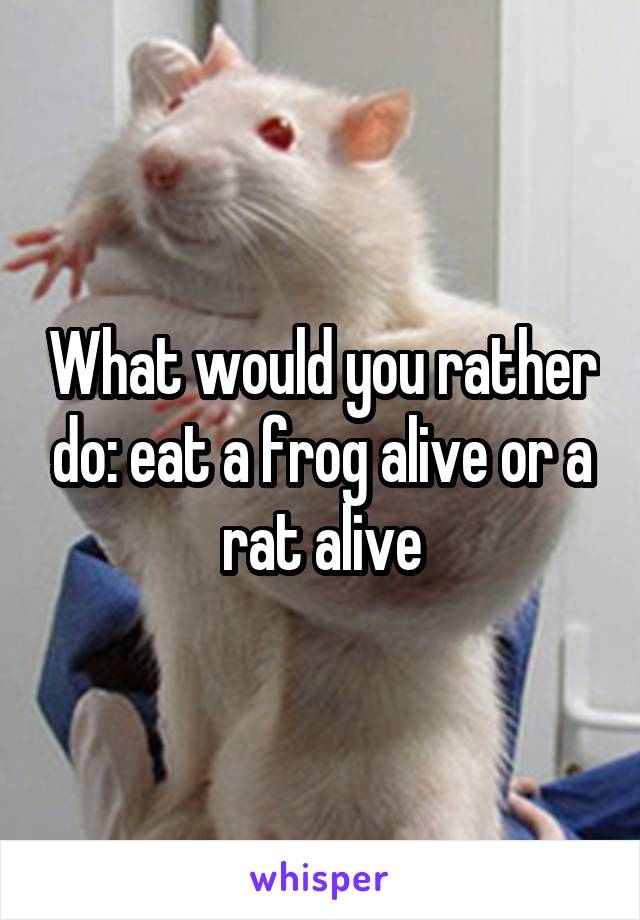 What would you rather do: eat a frog alive or a rat alive