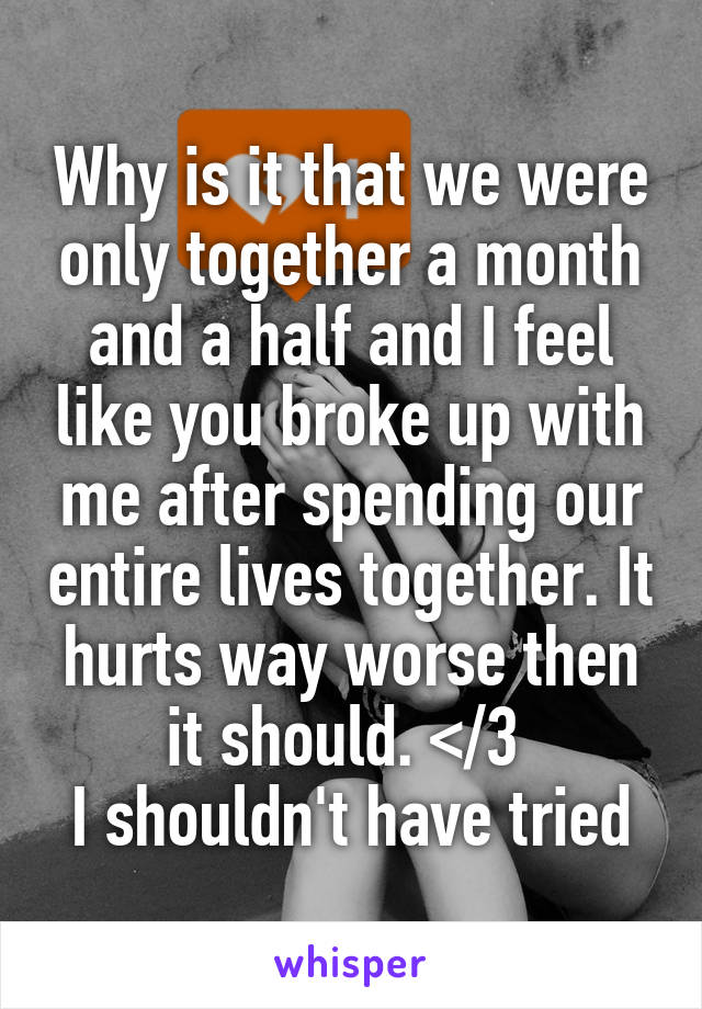 Why is it that we were only together a month and a half and I feel like you broke up with me after spending our entire lives together. It hurts way worse then it should. </3 
I shouldn't have tried